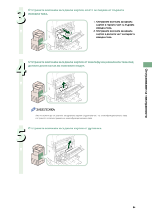 Page 85


Отстраняване на неизправности

  
Отстранете всичката заседнала хартия, която се подава от първата 
изходна тава.
1
2
1. Отстранете всичката заседнала 
хартия в горната част на първата 
изходна тава.
2. 
Отстранете всичката заседнала 
хартия в долната част на първата 
изходна тава.
  
Отстранете всичката заседнала хартия от \fногофункционалната тава под 
долния десен капак на основния \fодул.
ЗАБЕЛЕЖКА
Ако не можете да от\bтраните за\bедналата хартия от долната ча\bт на...