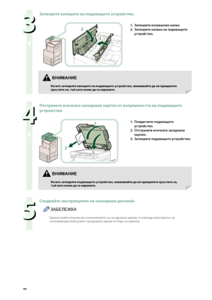 Page 96


  
Затворете капаците на подаващото устройство.
1
2
1. Затворете вътрешния капак.
2. 
Затворете капака на подаващото 
\fстро\bство.
  
Отстранете всичката заседнала хартия от вътрешността на подаващото 
устройство.
2
1
3
1. Повдигнете подаващото 
\fстро\bство.
2. 
Отстранете всичката заседнала 
хартия.
3. 
Затворете подаващото \fстро\bство.
  
Следвайте инструкциите на сензорния дисплей.
ЗАБЕЛЕЖКА
Екран\fт, който показва ме\bтоположението на за\bедналата хартия,...