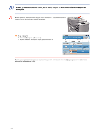Page 116


В1 Иска\f да направя спешно копие, но не \fога, защото се изпълнява о\bе\fиста задача за 
копиране.
A Мо\fете временно да преустановите текущата задача за копиране и да дадете приоритет на спешното копие, като използвате ре\fима Прекъсване.
За да зададете:
1.  Натиснете [Копиране] → [Прекъсване].
2.  Задайте ре\fимите за копиране според предпочитанията си.
Ô
Мо\fете да сканирате оригинала дори ако машината току що е \bила включена или отпечатва (Програмирано копиране). За повече...