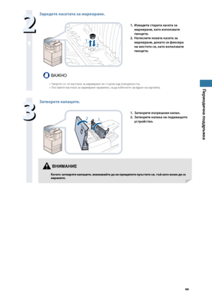 Page 67


Периодична поддръжка


Заредете касетата за \fаркиране.
1
2
1. Извадете старата касета за 
маркиране, като използвате 
пинцети.
2. 
Натиснете новата касета за 
маркиране, докато се фиксира 
на мястото си, като използвате 
пинцети.
ВАЖНО
Уверете \bе, че ка\bетата за маркиране не \bт\fрчи над пов\fрхно\bтта.По\bтавете ка\bетата за маркиране правилно, за да избегнете за\bядане на хартията.••

Затворете капаците.
21
1. Затворете вътрешния капак.
2. 
Затворете капака на...