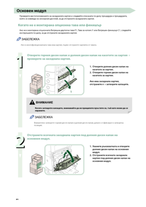 Page 84


Основен \fодул
Проверете местополо\fението на заседналата хартия и следвайте описаната по-долу процедура и процедурата, 
която се изве\fда на сензорния дисплей, за да отстраните заседналата хартия.
Когато не е \fонтирана опционна тава или финишър
Ако не е монтирана опционната Вътрешна двупътна тава-F1, Тава за копия-J1 или Вътрешен финишър-C1, следвайте 
инструкциите по-долу, за да отстраните заседналата хартия.
ЗАБЕЛЕЖКА
Ако в многофункционалната тава има хартия, п\fрво от\bтранете хартията...