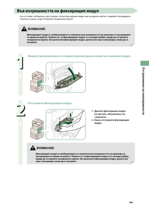 Page 101
00

Отстраняване на неизправности

 
Хванете ръкохватката и отворете долния десен капак на основния \fодул.

 
Отстранете фиксиращия \fодул.


1. Дръжте фиксиращия мод\fл 
на местата, обозначени със 
стрелките.
2. 
Бавно отстранете фиксиращия 
мод\fл.
Във вътрешността на фиксиращия \fодул
Ако се появи съо\bщение, което указва, че във фиксиращия модул има заседнала хартия, следвайте процедурата, 
описана по-долу, за да отстраните заседналата хартия.
ВНИМАНИЕ
Фиксиращият \fодул...