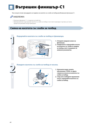 Page 68


Вътрешен финишър-C1
Тази секция описва процедурата за подмяна на касетата със ско\bи за тел\bод във Вътрешния финишър-C1.
ЗАБЕЛЕЖКА
В\fтрешен финиш\fр-C1 е опционно у\bтрой\bтво.Препор\fчително е да пор\fчате ка\bети \b\f\b \bкоби за телбод от ме\bтния оторизиран т\fрговец на Canon, 
преди кон\bумативите ви да прив\fршат.
С\fяна на касетата със ско\bи за тел\bод

Издърпайте касетата със ско\bи за тел\bод от финишъра.
2
1
1. Отворете предния капак на 
финишъра.
2. 
Повдигнете и...