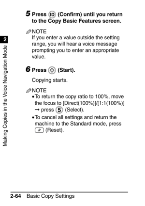 Page 116Making Copies in the Voice Navigation Mode
1
2
Basic Copy Settings
2-64
5Press  (Con ﬁrm) until you return 
to the Copy Basic Features screen.
NOTE
If you enter a value outside the setting 
range, you will hear a voice message 
prompting you to enter an appropriate 
value.
6Press  (Start).
Copying starts.
NOTE
•To return the copy ratio to 100%, move 
the focus to [Direct(100%)]/[1:1(100%)] 
 press  (Select).
•To cancel all settings and return the 
machine to the Standard mode, press   (Reset).
 