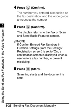 Page 184Using the Send and Fax Functions in the Voice Navigation
1
3
Sending Fax Document Manually
3-28
4Press  (Con ﬁrm).
The number you entered is speciﬁed as 
the fax destination, and the voice guide 
announces the number.
5Press  (Con ﬁrm).
The display returns to the Fax or Scan 
and Send Basic Features screen.
NOTE
If Con ﬁrm Entered Fax Numbers in 
Function Settings (from the Settings/
Registration screen) is set to On, a 
con ﬁrmation screen is displayed when a 
user enters a fax number, to prevent...