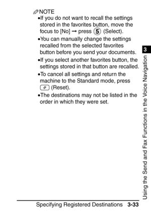 Page 1891
Specifying Registered Destinations3-33
3
Using the Send and Fax Functions in the Voice Navigation
NOTE
•If you do not want to recall the settings 
stored in the favorites button, move the 
focus to [No] 
 press   (Select).
•You can manually change the settings 
recalled from the selected favorites 
button before you send your documents.
•If you select another favorites button, the 
settings stored in that button are recalled.
•To cancel all settings and return the 
machine to the Standard mode, press...