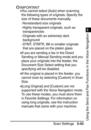 Page 1991
Scan Settings3-43
3
Using the Send and Fax Functions in the Voice Navigation
IMPORTANT
•You cannot select [Auto] when scanning 
the following types of originals. Specify the 
size of these documents manually.
- Nonstandard size originals
- Highly transparent originals, such as  transparencies
- Originals with an extremely dark  background
- STMT, STMTR, B6 or smaller originals  that are placed on the platen glass
•If you are sending a fax in the Direct 
Sending or Manual Sending mode and you 
place...