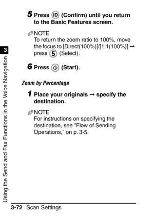 Page 228Using the Send and Fax Functions in the Voice Navigation
1
3
Scan Settings
3-72
5Press  (Con ﬁrm) until you return 
to the Basic Features screen.
NOTE
To return the zoom ratio to 100%, move 
the focus to [Direct(100%)]/[1:1(100%)]   
press  (Select).
6Press  (Start).
Zoom by Percentage
1Place your originals   specify the 
destination.
NOTE
For instructions on specifying the 
destination, see Flow of Sending 
Operations, on p. 3-5.
 