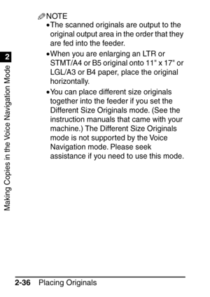 Page 88Making Copies in the Voice Navigation Mode
1
2
Placing Originals
2-36
NOTE
•The scanned originals are output to the 
original output area in the order that they 
are fed into the feeder.
•When you are enlarging an LTR or 
STMT/A4 or B5 original onto 11 x 17 or 
LGL/A3 or B4 paper, place the original 
horizontally.
•You can place different size originals 
together into the feeder if you set the 
Different Size Originals mode. (See the 
instruction manuals that came with your 
machine.) The Different Size...