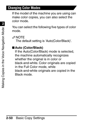 Page 102Making Copies in the Voice Navigation Mode
1
2
Basic Copy Settings
2-50
Changing Color Modes
If the model of the machine you are using can 
make color copies, you can also select the 
color mode.
You can select the following  ﬁve types of color 
mode.
NOTE
The default setting is Auto(Color/Black).
 Auto (Color/Black)
If the Auto(Color/Black) mode is selected, 
the machine automatically recognizes 
whether the original is in color or 
black-and-white. Color originals are copied 
in the Full Color mode,...