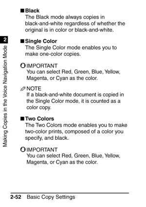 Page 104Making Copies in the Voice Navigation Mode
1
2
Basic Copy Settings
2-52 
Black
The Black mode always copies in 
black-and-white regardless of whether the 
original is in color or black-and-white.
 Single Color
The Single Color mode enables you to 
make one-color copies.
IMPORTANT
You can select Red, Green, Blue, Yellow, 
Magenta, or Cyan as the color.
NOTE
If a black-and-white document is copied in 
the Single Color mode, it is counted as a 
color copy.
Two Colors
The Two Colors mode enables you to...