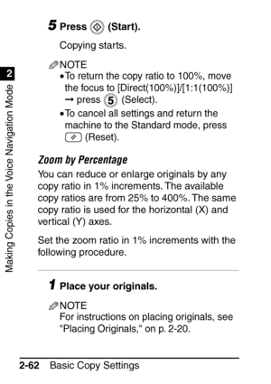 Page 114Making Copies in the Voice Navigation Mode
1
2
Basic Copy Settings
2-62
5Press  (Start).
Copying starts.
NOTE
•To return the copy ratio to 100%, move 
the focus to [Direct(100%)]/[1:1(100%)] 
 press   (Select).
•To cancel all settings and return the 
machine to the Standard mode, press 
 (Reset).
Zoom by Percentage
You can reduce or enlarge originals by any 
copy ratio in 1% increments. The available 
copy ratios are from 25% to 400%. The same 
copy ratio is used for the horizontal (X) and 
vertical (Y)...