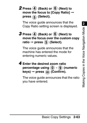 Page 1151
Basic Copy Settings2-63
2
Making Copies in the Voice Navigation Mode
2Press   (Back) or   (Next) to 
move the focus to [Copy Ratio]   
press  (Select).
The voice guide announces that the 
Copy Ratio setting screen is displayed.
3Press   (Back) or   (Next) to 
move the focus over the custom copy 
ratio   press   (Select).
The voice guide announces that the 
machine has entered the mode for 
entering numeric values.
4Enter the desired zoom ratio 
percentage using   -    (numeric  
keys)   press   (Con...