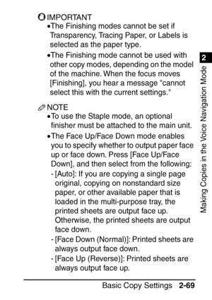 Page 1211
Basic Copy Settings2-69
2
Making Copies in the Voice Navigation Mode
IMPORTANT
•The Finishing modes cannot be set if 
Transparency, Tracing Paper, or Labels is 
selected as the paper type.
•The Finishing mode cannot be used with 
other copy modes, depending on the model 
of the machine. When the focus moves 
[Finishing], you hear a message cannot 
select this with the current settings.
NOTE
•To use the Staple mode, an optional 
ﬁ nisher must be attached to the main unit.
•The Face Up/Face Down mode...