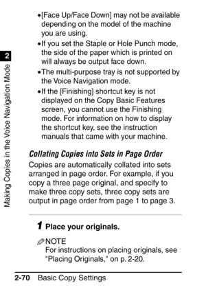 Page 122Making Copies in the Voice Navigation Mode
1
2
Basic Copy Settings
2-70 •
[Face Up/Face Down] may not be available 
depending on the model of the machine 
you are using.
•If you set the Staple or Hole Punch mode, 
the side of the paper which is printed on 
will always be output face down.
•The multi-purpose tray is not supported by 
the Voice Navigation mode.
•If the [Finishing] shor tcut key is not 
displayed on the Copy Basic Features 
screen, you cannot use the Finishing 
mode. For information on how...
