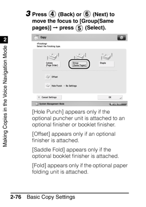 Page 128Making Copies in the Voice Navigation Mode
1
2
Basic Copy Settings
2-76
3Press   (Back) or   (Next) to 
move the focus to [Group(Same 
pages)]   press   (Select).
[Hole Punch] appears only if the 
optional puncher unit is attached to an 
optional ﬁnisher or booklet ﬁnisher.
[Offset] appears only if an optional 
ﬁnisher is attached.
[Saddle Fold] appears only if the 
optional booklet ﬁnisher is attached.
[Fold] appears only if the optional paper 
folding unit is attached.
 