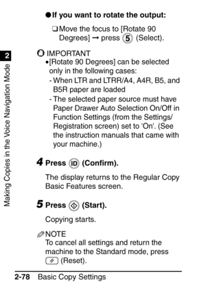 Page 130Making Copies in the Voice Navigation Mode
1
2
Basic Copy Settings
2-78 
If you want to rotate the output:
❑Move the focus to [Rotate 90 
Degrees]   press   (Select).
IMPORTANT
•[Rotate 90 Degrees] can be selected 
only in the following cases:
- When LTR and LTRR/A4, A4R, B5, and 
B5R paper are loaded
- The selected paper source must have  Paper Drawer Auto Selection On/Off in 
Function Settings (from the Settings/
Registration screen) set to On. (See 
the instruction manuals that came with 
your...