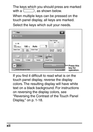 Page 14xiiThe keys which you should press are marked 
with a  , as shown below.
When multiple keys can be pressed on the 
touch panel display, all keys are marked.
Select the keys which suit your needs.
If you ﬁnd it difﬁcult to read what is on the 
touch panel display, reverse the display 
colors. The resulting display will have white 
text on a black background. For instructions 
on reversing the display colors, see 
Reversing the Contrast of the Touch Panel 
Display, on p. 1-18.
Press this  
key for...