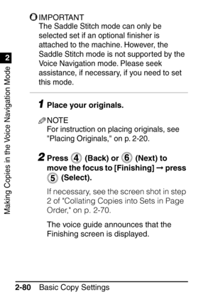 Page 132Making Copies in the Voice Navigation Mode
1
2
Basic Copy Settings
2-80
IMPORTANT
The Saddle Stitch mode can only be 
selected set if an optional  ﬁnisher is 
attached to the machine. However, the 
Saddle Stitch mode is not suppor ted by the 
Voice Navigation mode. Please seek 
assistance, if necessary, if you need to set 
this mode. 
1Place your originals.
NOTE
For instruction on placing originals, see 
Placing Originals, on p. 2-20.
2Press   (Back) or   (Next) to 
move the focus to [Finishing]   press...