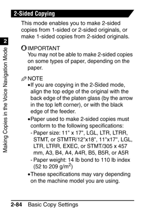 Page 136Making Copies in the Voice Navigation Mode
1
2
Basic Copy Settings
2-84
2-Sided Copying
This mode enables you to make 2-sided 
copies from 1-sided or 2-sided originals, or 
make 1-sided copies from 2-sided originals.
IMPORTANT
You may not be able to make 2-sided copies 
on some types of paper, depending on the 
paper.
NOTE
•If you are copying in the 2-Sided mode, 
align the top edge of the original with the 
back edge of the platen glass (by the arrow 
in the top left corner), or with the black 
edge of...