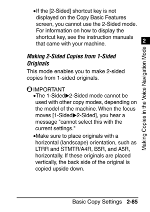 Page 1371
Basic Copy Settings2-85
2
Making Copies in the Voice Navigation Mode
•If the [2-Sided] shor tcut key is not 
displayed on the Copy Basic Features 
screen, you cannot use the 2-Sided mode. 
For information on how to display the 
shortcut key, see the instruction manuals 
that came with your machine.
Making 2-Sided Copies from 1-Sided 
Originals
This mode enables you to make 2-sided 
copies from 1-sided originals.
IMPORTANT
•The 1-Sided 2-Sided mode cannot be 
used with other copy modes, depending on...