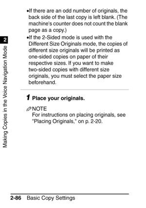Page 138Making Copies in the Voice Navigation Mode
1
2
Basic Copy Settings
2-86 •
If there are an odd number of originals, the 
back side of the last copy is left blank. (The 
machines counter does not count the blank 
page as a copy.)
•If the 2-Sided mode is used with the 
Different Size Originals mode, the copies of 
different size originals will be printed as 
one-sided copies on paper of their 
respective sizes. If you want to make 
two-sided copies with different size 
originals, you must select the paper...