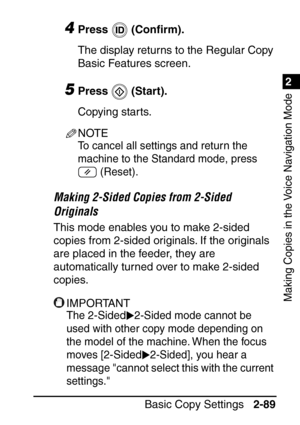 Page 1411
Basic Copy Settings2-89
2
Making Copies in the Voice Navigation Mode
4Press  (Conﬁrm).
The display returns to the Regular Copy 
Basic Features screen.
5Press  (Start).
Copying starts.
NOTE
To cancel all settings and return the 
machine to the Standard mode, press   (Reset).
Making 2-Sided Copies from 2-Sided 
Originals
This mode enables you to make 2-sided 
copies from 2-sided originals. If the originals 
are placed in the feeder, they are 
automatically turned over to make 2-sided 
copies.
IMPORTANT...