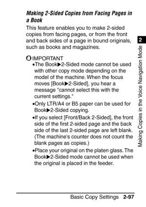 Page 1491
Basic Copy Settings2-97
2
Making Copies in the Voice Navigation Mode
Making 2-Sided Copies from Facing Pages in 
a Book
This feature enables you to make 2-sided 
copies from facing pages, or from the front 
and back sides of a page in bound originals, 
such as books and magazines.
IMPORTANT
•The Book 2-Sided mode cannot be used 
with other copy mode depending on the 
model of the machine. When the focus 
moves [Book 2-Sided], you hear a 
message cannot select this with the 
current settings.
•Only...
