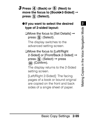 Page 1511
Basic Copy Settings2-99
2
Making Copies in the Voice Navigation Mode
3Press   (Back) or   (Next) to 
move the focus to [Book 2-Sided]   
press  (Select).
 If you want to select the desired 
type of 2-sided layout:
❑ Move the focus to [Set Details]   
press  (Select).
The display switches to the 
advanced setting screen.
❑ Move the focus to [Left/Right 
2-Sided] or [Front/Back 2-Sided]   
press  (Select)   press 
 (Con ﬁrm).
The display returns to the 2-Sided 
setting screen.
[Left/Right 2-Sided]:...