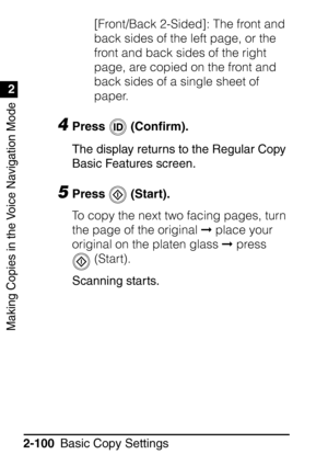 Page 152Making Copies in the Voice Navigation Mode
1
2
Basic Copy Settings
2-100 [Front/Back 2-Sided]: The front and 
back sides of the left page, or the 
front and back sides of the right 
page, are copied on the front and 
back sides of a single sheet of 
paper.
4Press  (Con
ﬁrm).
The display returns to the Regular Copy 
Basic Features screen.
5Press  (Start).
To copy the next two facing pages, turn 
the page of the original   place your 
original on the platen glass   press 
 (Start).
Scanning starts.
 