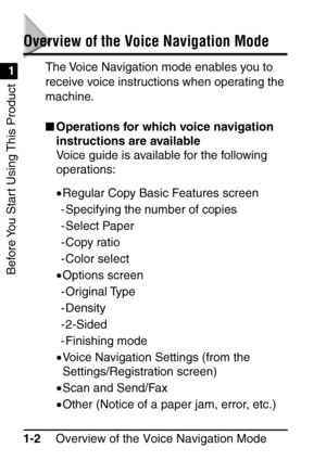 Page 18Before You Start Using This Product
Overview of the Voice Navigation Mode
1-2
1
Overview of the Voice Navigation Mode
The Voice Navigation mode enables you to 
receive voice instructions when operating the 
machine.
 Operations for which voice navigation 
instructions are available
Voice guide is available for the following 
operations:
•Regular Copy Basic Features screen
- Specifying the number of copies
- Select Paper
- Copy ratio
- Color select
• Options screen
- Original Type
- Density
- 2-Sided 
-...