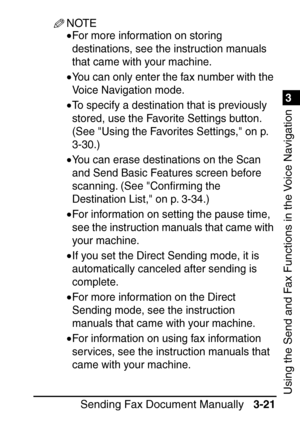 Page 1771
Sending Fax Document Manually3-21
3
Using the Send and Fax Functions in the Voice Navigation
NOTE
•For more information on storing 
destinations, see the instruction manuals 
that came with your machine.
•You can only enter the fax number with the 
Voice Navigation mode.
•To specify a destination that is previously 
stored, use the Favorite Settings button. 
(See Using the Favorites Settings, on p. 
3-30.)
•You can erase destinations on the Scan 
and Send Basic Features screen before 
scanning. (See...