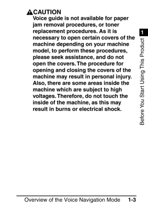 Page 191
1
Before You Start Using This Product
Overview of the Voice Navigation Mode1-3
CAUTION
Voice guide is not available for paper 
jam removal procedures, or toner 
replacement procedures. As it is 
necessary to open certain covers of the 
machine depending on your machine 
model, to perform these procedures, 
please seek assistance, and do not 
open the covers. The procedure for 
opening and closing the covers of the 
machine may result in personal injury. 
Also, there are some areas inside the 
machine...