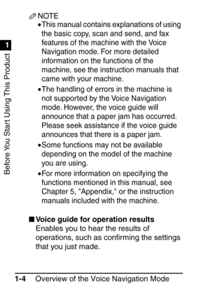 Page 20Before You Start Using This Product
1
1
Overview of the Voice Navigation Mode
1-4
NOTE
•This manual contains explanations of using 
the basic copy, scan and send, and fax 
features of the machine with the Voice 
Navigation mode. For more detailed 
information on the functions of the 
machine, see the instruction manuals that 
came with your machine.
•The handling of errors in the machine is 
not supported by the Voice Navigation 
mode. However, the voice guide will 
announce that a paper jam has...
