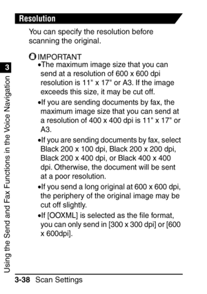 Page 194Using the Send and Fax Functions in the Voice Navigation
1
3
Scan Settings
3-38
Resolution
You can specify the resolution before 
scanning the original.
IMPORTANT
•The maximum image size that you can 
send at a resolution of 600 x 600 dpi 
resolution is 11 x 17 or A3. If the image 
exceeds this size, it may be cut off.
•If you are sending documents by fax, the 
maximum image size that you can send at 
a resolution of 400 x 400 dpi is 11 x 17 or 
A3.
•If you are sending documents by fax, select 
Black 200...