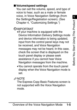 Page 211
1
Before You Start Using This Product
Overview of the Voice Navigation Mode1-5
Volume/speed settings
You can set the volume, speed, and type of 
voice to hear, such as a male or female 
voice, in Voice Navigation Settings (from 
the Settings/Registration screen). (See 
Chapter 4, 
Customizing Settings.)
IMPORTANT
•If your machine is equipped with the 
Device Information Delivery Settings mode 
and device information is being updated, 
input from the control panel keys may not 
be received, and Voice...