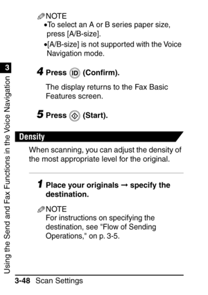 Page 204Using the Send and Fax Functions in the Voice Navigation
1
3
Scan Settings
3-48
NOTE
•To select an A or B series paper size, 
press [A/B-size].
•[A/B-size] is not supported with the Voice 
Navigation mode.
4Press  (Con ﬁrm).
The display returns to the Fax Basic 
Features screen.
5Press  (Start).
Density
When scanning, you can adjust the density of 
the most appropriate level for the original.
1Place your originals   specify the 
destination.
NOTE
For instructions on specifying the 
destination, see Flow...