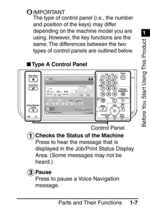 Page 231
1
Before You Start Using This Product
Parts and Their Functions1-7
IMPORTANT
The type of control panel (i.e., the number 
and position of the keys) may differ 
depending on the machine model you are 
using. However, the key functions are the 
same. The differences between the two 
types of control panels are outlined below.
Type A Control Panel
Checks the Status of the Machine
Press to hear the message that is 
displayed in the Job/Print Status Display 
Area. (Some messages may not be 
heard.)
Pause...
