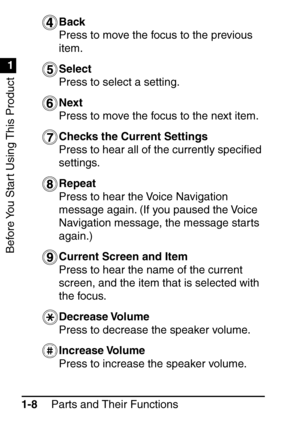 Page 24Before You Start Using This Product
1
1
Parts and Their Functions
1-8 Back
Press to move the focus to the previous 
item.
Select
Press to select a setting. 
Next
Press to move the focus to the next item.
Checks the Current Settings
Press to hear all of the currently speci
ﬁed 
settings.
Repeat
Press to hear the Voice Navigation 
message again. (If you paused the Voice 
Navigation message, the message starts 
again.)
Current Screen and Item
Press to hear the name of the current 
screen, and the item that...