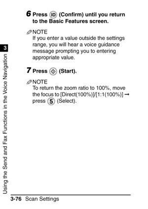 Page 232Using the Send and Fax Functions in the Voice Navigation
1
3
Scan Settings
3-76
6Press  (Con ﬁrm) until you return 
to the Basic Features screen.
NOTE
If you enter a value outside the settings 
range, you will hear a voice guidance 
message prompting you to entering 
appropriate value.
7Press  (Start).
NOTE
To return the zoom ratio to 100%, move 
the focus to [Direct(100%)]/[1:1(100%)]   
press  (Select).
 