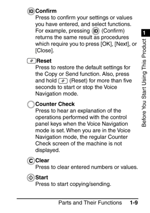 Page 251
1
Before You Start Using This Product
Parts and Their Functions1-9
Conﬁrm
Press to con ﬁrm your settings or values 
you have entered, and select functions. 
For example, pressing   (Con ﬁrm) 
returns the same result as procedures 
which require you to press [OK], [Next], or 
[Close].
Reset
Press to restore the default settings for 
the Copy or Send function. Also, press 
and hold   (Reset) for more than  ﬁve 
seconds to start or stop the Voice 
Navigation mode.
Counter Check
Press to hear an...