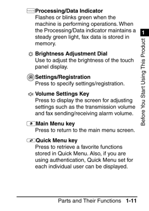 Page 271
1
Before You Start Using This Product
Parts and Their Functions1-11
Processing/Data Indicator
Flashes or blinks green when the 
machine is performing operations. When 
the Processing/Data indicator maintains a 
steady green light, fax data is stored in 
memory.
Brightness Adjustment Dial
Use to adjust the brightness of the touch 
panel display.
Settings/Registration
Press to specify settings/registration.
Volume Settings Key 
Press to display the screen for adjusting 
settings such as the transmission...