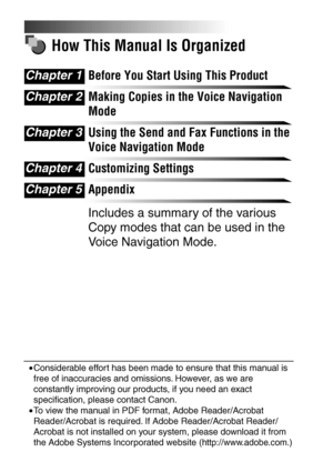 Page 4How This Manual Is Organized
Before You Start Using This Product
Making Copies in the Voice Navigation 
Mode
Using the Send and Fax Functions in the 
Voice Navigation Mode
Customizing Settings
Appendix
Includes a summary of the various 
Copy modes that can be used in the 
Voice Navigation Mode.
Chapter 1
Chapter 2
Chapter 3
Chapter 4
Chapter 5
•Considerable effort has been made to ensure that this manual is 
free of inaccuracies and omissions. However, as we are 
constantly improving our products, if you...