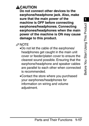 Page 331
1
Before You Start Using This Product
Parts and Their Functions1-17
CAUTION
Do not connect other devices to the 
earphone/headphone jack. Also, make 
sure that the main power of the 
machine is OFF before connecting 
earphones/headphones. Connecting 
earphones/headphones when the main 
power of the machine is ON may cause 
damage to this product.
NOTE
•Do not let the cable of the earphones/
headphones get caught in the main unit 
cover or feeder/platen cover to ensure the 
clearest sound possible....