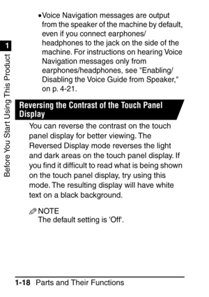 Page 34Before You Start Using This Product
1
1
Parts and Their Functions
1-18 •
Voice Navigation messages are output 
from the speaker of the machine by default, 
even if you connect earphones/
headphones to the jack on the side of the 
machine. For instructions on hearing Voice 
Navigation messages only from 
earphones/headphones, see Enabling/
Disabling the Voice Guide from Speaker, 
on p. 4-21.
Reversing the Contrast of the Touch Panel 
Display
You can reverse the contrast on the touch 
panel display for...