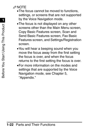 Page 38Before You Start Using This Product
1
1
Parts and Their Functions
1-22
NOTE
•The focus cannot be moved to functions, 
settings, or screens that are not suppor ted 
by the Voice Navigation mode.
•The focus is not displayed on any other 
screens other than the Main Menu screen, 
Copy Basic Features screen, Scan and 
Send Basic Features screen, Fax Basic 
Features screen, and Settings/Registration 
screen.
•You will hear a beeping sound when you 
move the focus away from the  ﬁrst setting 
the focus is...