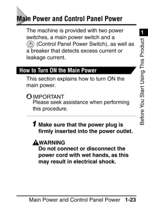 Page 391
Before You Start Using This Product
Main Power and Control Panel Power1-23
Main Power and Control Panel Power
The machine is provided with two power 
switches, a main power switch and a 
 (Control
 Panel Power Switch), as well as 
a breaker that detects excess current or 
leakage current.
How to Turn ON the Main Power
This section explains how to turn ON the 
main power.
IMPORTANT
Please seek assistance when performing 
this procedure.
1Make sure that the power plug is 
ﬁ rmly inserted into the power...