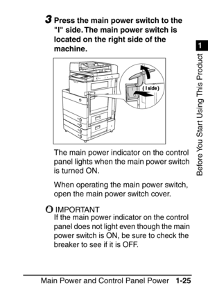 Page 411
1
Before You Start Using This Product
Main Power and Control Panel Power1-25
3Press the main power switch to the 
I side. The main power switch is 
located on the right side of the 
machine.
The main power indicator on the control 
panel lights when the main power switch 
is turned ON.
When operating the main power switch, 
open the main power switch cover.
IMPORTANTIMPORTANT
If the main power indicator on the control 
panel does not light even though the main 
power switch is ON, be sure to check the...