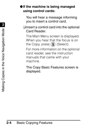 Page 56Making Copies in the Voice Navigation Mode
1
2
Basic Copying Features
2-4 
If the machine is being managed 
using control cards:
You will hear a message informing 
you to insert a control card.
❑ Insert a control card into the optional 
Card Reader.
The Main Menu screen is displayed. 
When you hear that the focus is on 
the Copy, press   (Select).
For more information on the optional 
card reader, see the instruction 
manuals that came with your 
machine.
The Copy Basic Features screen is 
displayed.
 