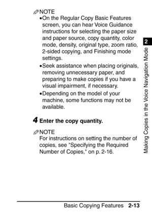 Page 651
Basic Copying Features2-13
2
Making Copies in the Voice Navigation Mode
NOTE
•On the Regular Copy Basic Features 
screen, you can hear Voice Guidance 
instructions for selecting the paper size 
and paper source, copy quantity, color 
mode, density, original type, zoom ratio, 
2-sided copying, and Finishing mode 
settings.
•Seek assistance when placing originals, 
removing unnecessary paper, and 
preparing to make copies if you have a 
visual impairment, if necessary.
•Depending on the model of your...